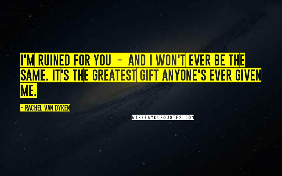 Rachel Van Dyken Quotes: I'm ruined for you - and I won't ever be the same. It's the greatest gift anyone's ever given me.