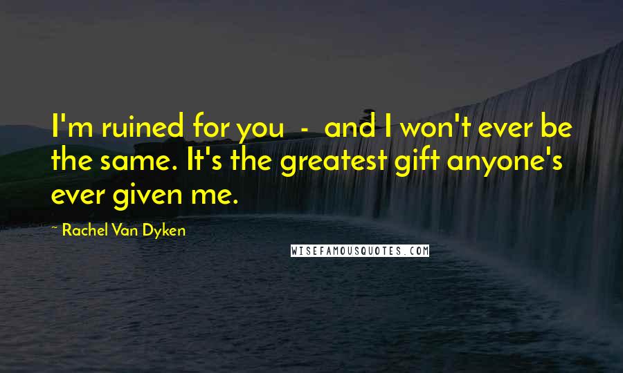 Rachel Van Dyken Quotes: I'm ruined for you - and I won't ever be the same. It's the greatest gift anyone's ever given me.