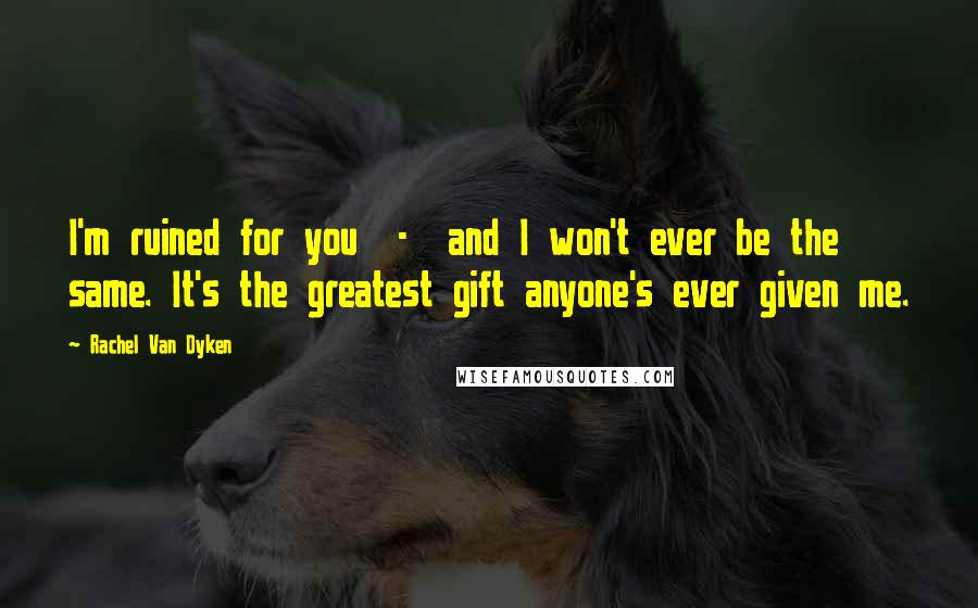 Rachel Van Dyken Quotes: I'm ruined for you - and I won't ever be the same. It's the greatest gift anyone's ever given me.