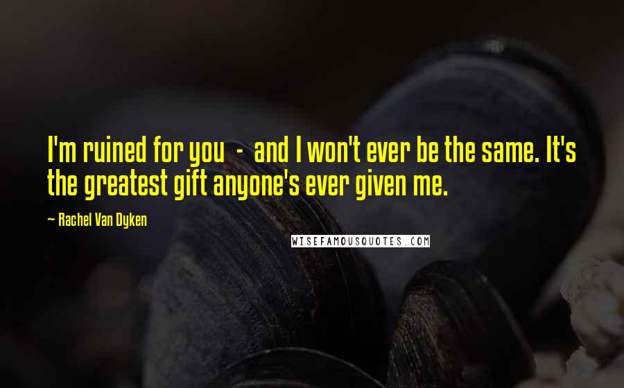 Rachel Van Dyken Quotes: I'm ruined for you - and I won't ever be the same. It's the greatest gift anyone's ever given me.