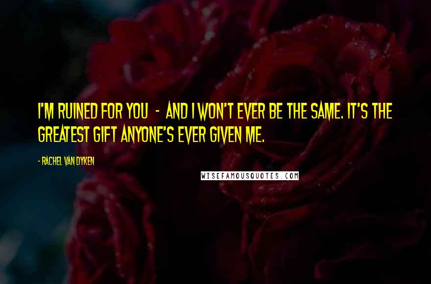 Rachel Van Dyken Quotes: I'm ruined for you - and I won't ever be the same. It's the greatest gift anyone's ever given me.