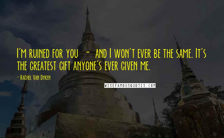 Rachel Van Dyken Quotes: I'm ruined for you - and I won't ever be the same. It's the greatest gift anyone's ever given me.