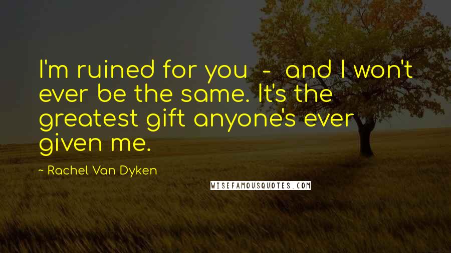 Rachel Van Dyken Quotes: I'm ruined for you - and I won't ever be the same. It's the greatest gift anyone's ever given me.