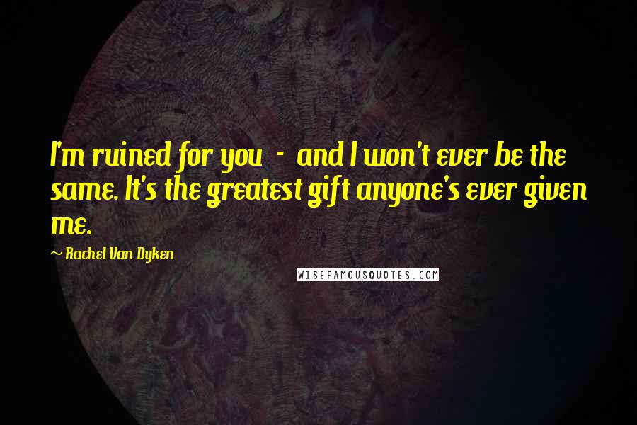 Rachel Van Dyken Quotes: I'm ruined for you - and I won't ever be the same. It's the greatest gift anyone's ever given me.