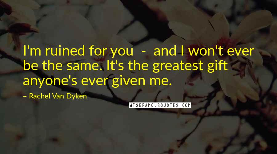 Rachel Van Dyken Quotes: I'm ruined for you - and I won't ever be the same. It's the greatest gift anyone's ever given me.