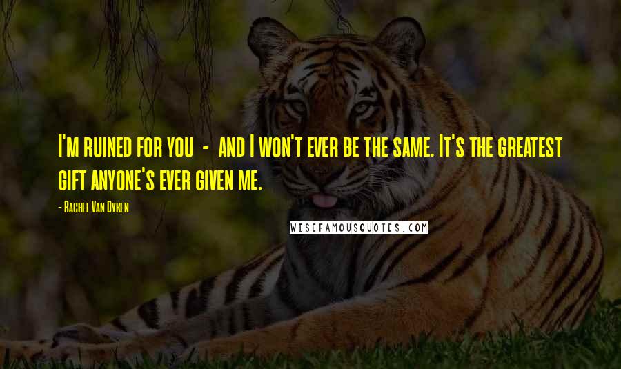 Rachel Van Dyken Quotes: I'm ruined for you - and I won't ever be the same. It's the greatest gift anyone's ever given me.