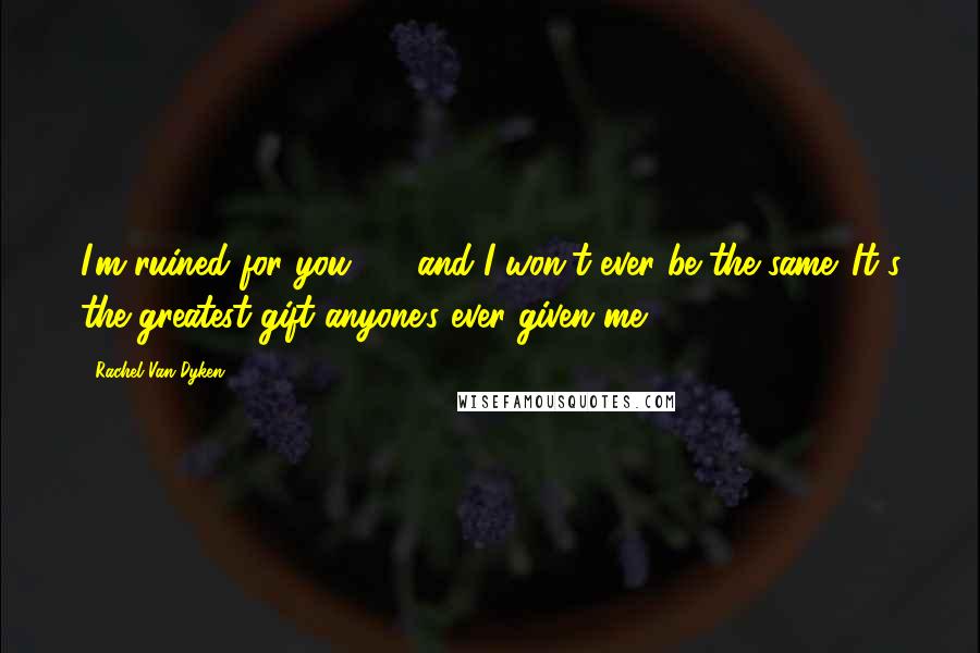 Rachel Van Dyken Quotes: I'm ruined for you - and I won't ever be the same. It's the greatest gift anyone's ever given me.