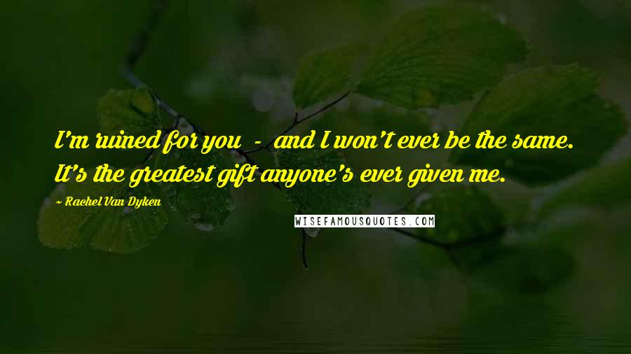Rachel Van Dyken Quotes: I'm ruined for you - and I won't ever be the same. It's the greatest gift anyone's ever given me.