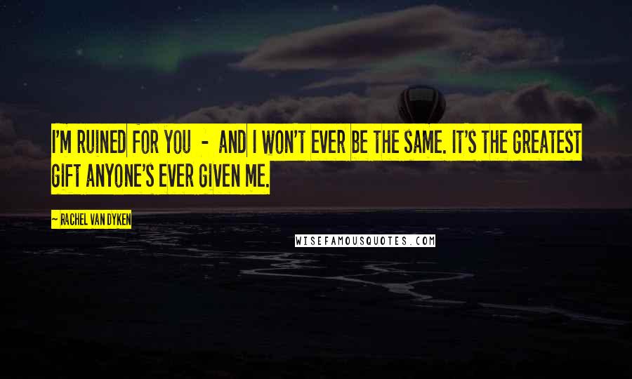 Rachel Van Dyken Quotes: I'm ruined for you - and I won't ever be the same. It's the greatest gift anyone's ever given me.