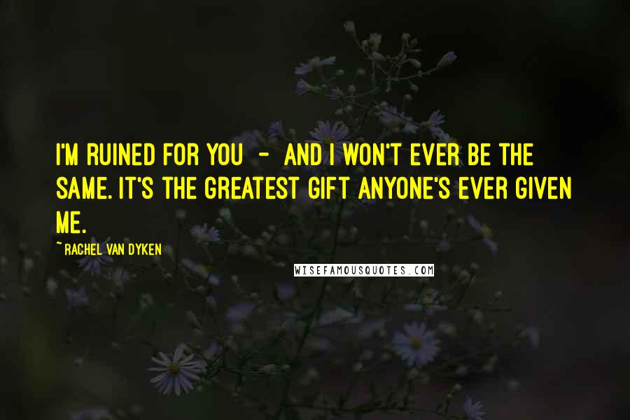 Rachel Van Dyken Quotes: I'm ruined for you - and I won't ever be the same. It's the greatest gift anyone's ever given me.