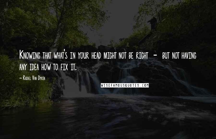 Rachel Van Dyken Quotes: Knowing that what's in your head might not be right - but not having any idea how to fix it.
