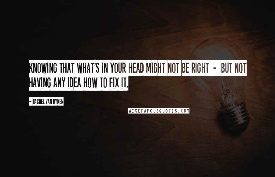 Rachel Van Dyken Quotes: Knowing that what's in your head might not be right  -  but not having any idea how to fix it.