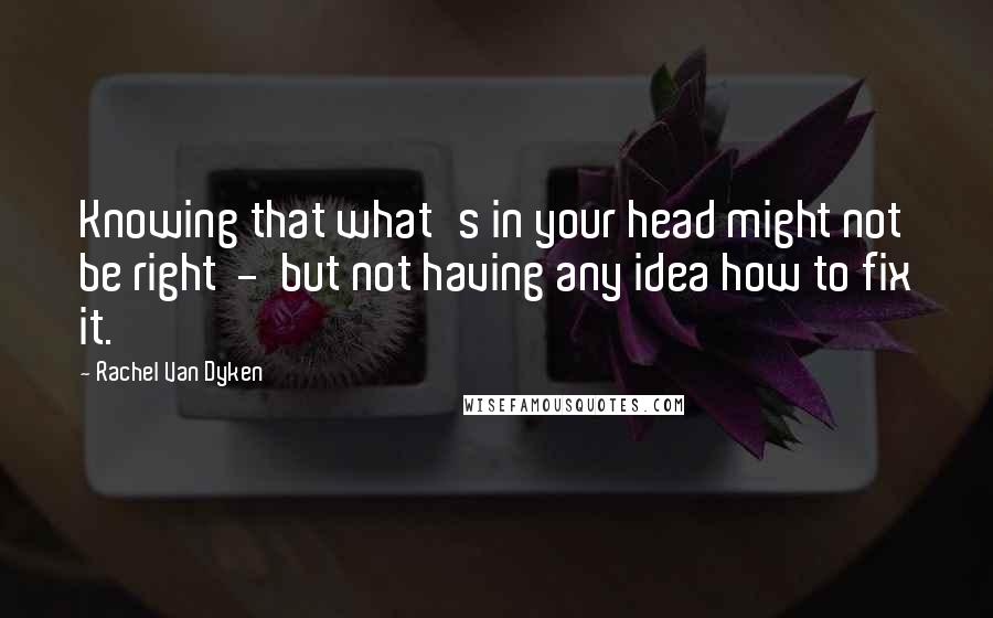 Rachel Van Dyken Quotes: Knowing that what's in your head might not be right  -  but not having any idea how to fix it.