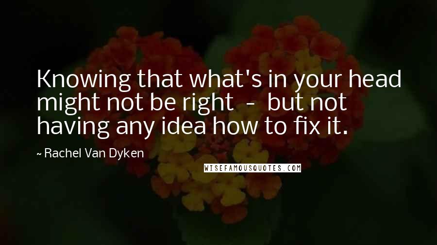 Rachel Van Dyken Quotes: Knowing that what's in your head might not be right  -  but not having any idea how to fix it.