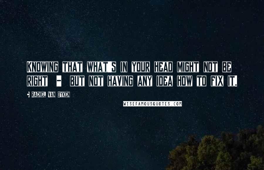 Rachel Van Dyken Quotes: Knowing that what's in your head might not be right  -  but not having any idea how to fix it.