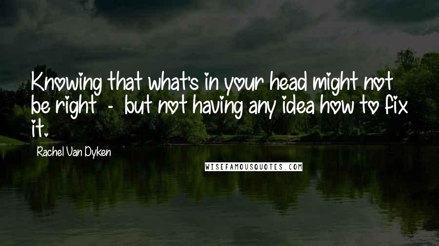 Rachel Van Dyken Quotes: Knowing that what's in your head might not be right  -  but not having any idea how to fix it.