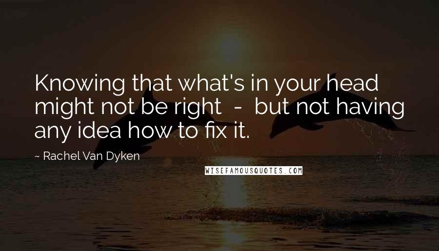 Rachel Van Dyken Quotes: Knowing that what's in your head might not be right - but not having any idea how to fix it.
