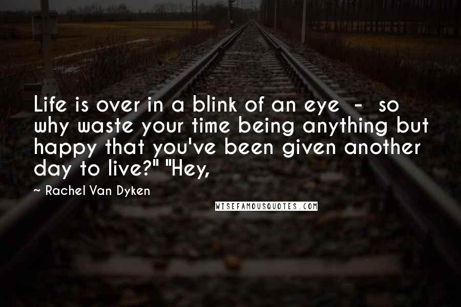 Rachel Van Dyken Quotes: Life is over in a blink of an eye  -  so why waste your time being anything but happy that you've been given another day to live?" "Hey,