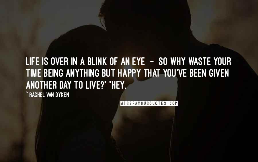 Rachel Van Dyken Quotes: Life is over in a blink of an eye - so why waste your time being anything but happy that you've been given another day to live?" "Hey,