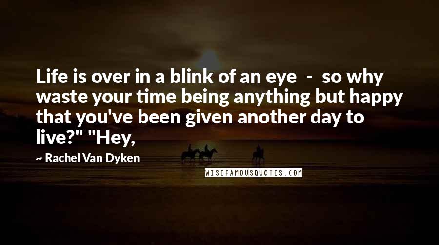 Rachel Van Dyken Quotes: Life is over in a blink of an eye  -  so why waste your time being anything but happy that you've been given another day to live?" "Hey,