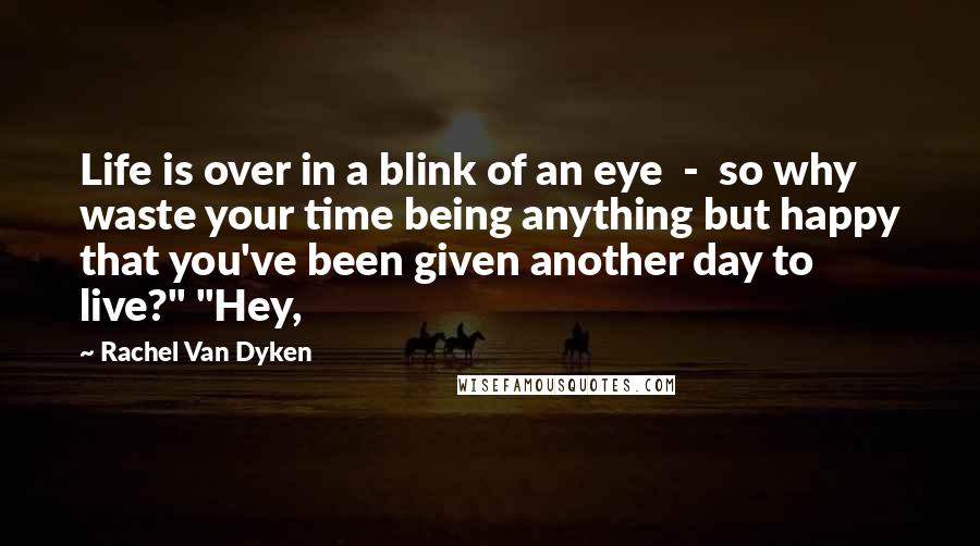 Rachel Van Dyken Quotes: Life is over in a blink of an eye - so why waste your time being anything but happy that you've been given another day to live?" "Hey,