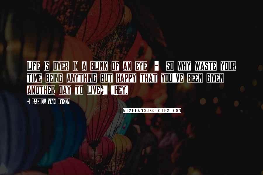 Rachel Van Dyken Quotes: Life is over in a blink of an eye  -  so why waste your time being anything but happy that you've been given another day to live?" "Hey,