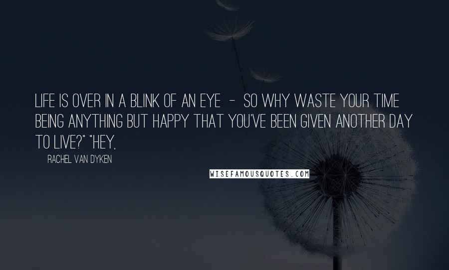 Rachel Van Dyken Quotes: Life is over in a blink of an eye - so why waste your time being anything but happy that you've been given another day to live?" "Hey,