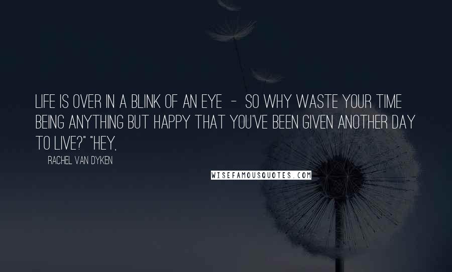 Rachel Van Dyken Quotes: Life is over in a blink of an eye  -  so why waste your time being anything but happy that you've been given another day to live?" "Hey,