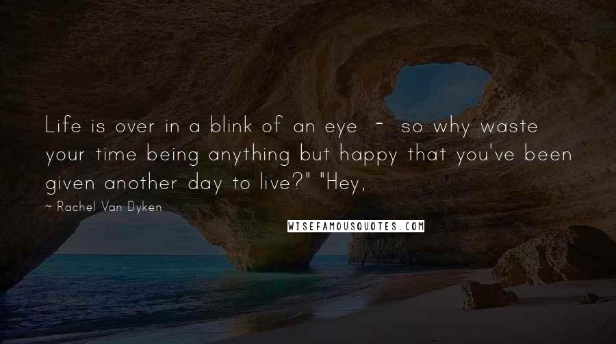 Rachel Van Dyken Quotes: Life is over in a blink of an eye  -  so why waste your time being anything but happy that you've been given another day to live?" "Hey,