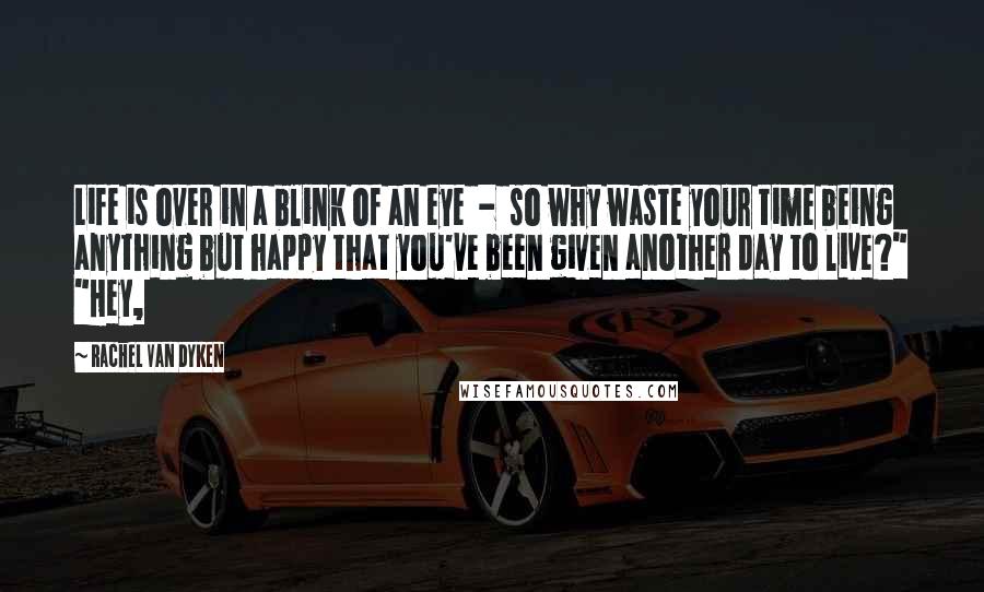 Rachel Van Dyken Quotes: Life is over in a blink of an eye  -  so why waste your time being anything but happy that you've been given another day to live?" "Hey,