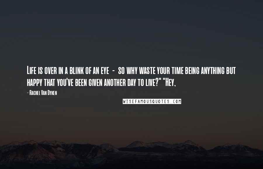 Rachel Van Dyken Quotes: Life is over in a blink of an eye - so why waste your time being anything but happy that you've been given another day to live?" "Hey,