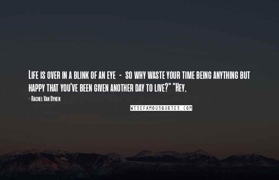 Rachel Van Dyken Quotes: Life is over in a blink of an eye  -  so why waste your time being anything but happy that you've been given another day to live?" "Hey,