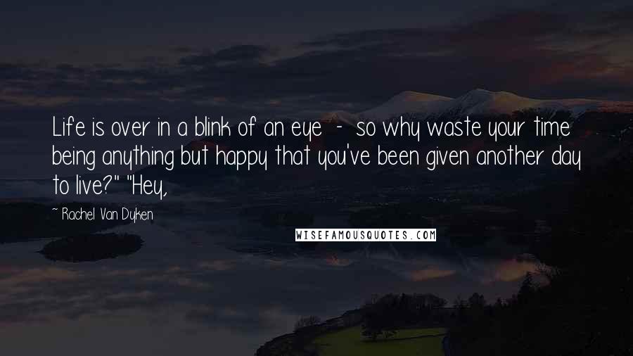 Rachel Van Dyken Quotes: Life is over in a blink of an eye - so why waste your time being anything but happy that you've been given another day to live?" "Hey,