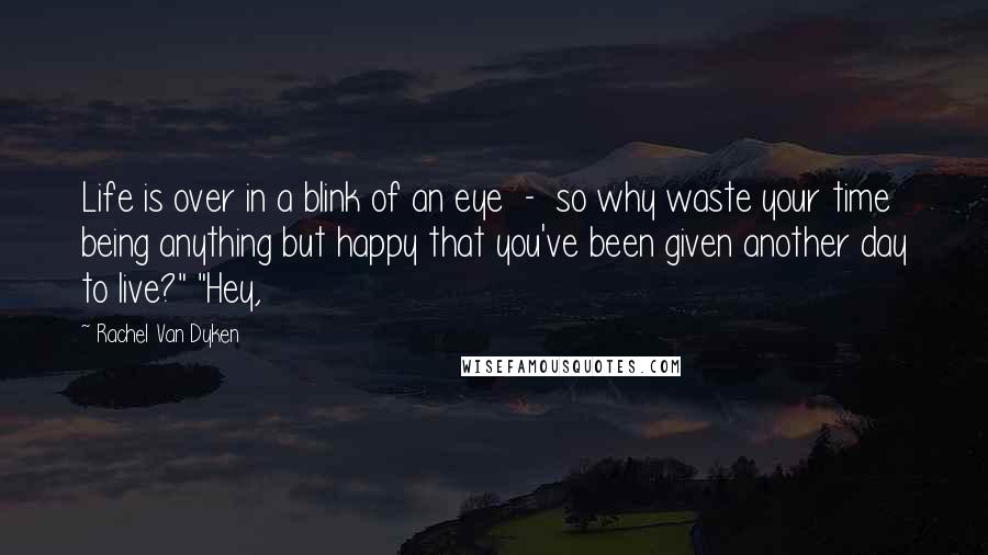 Rachel Van Dyken Quotes: Life is over in a blink of an eye  -  so why waste your time being anything but happy that you've been given another day to live?" "Hey,