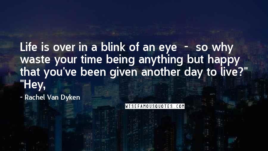 Rachel Van Dyken Quotes: Life is over in a blink of an eye  -  so why waste your time being anything but happy that you've been given another day to live?" "Hey,