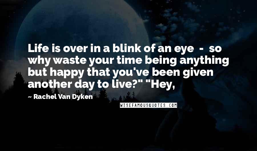 Rachel Van Dyken Quotes: Life is over in a blink of an eye  -  so why waste your time being anything but happy that you've been given another day to live?" "Hey,
