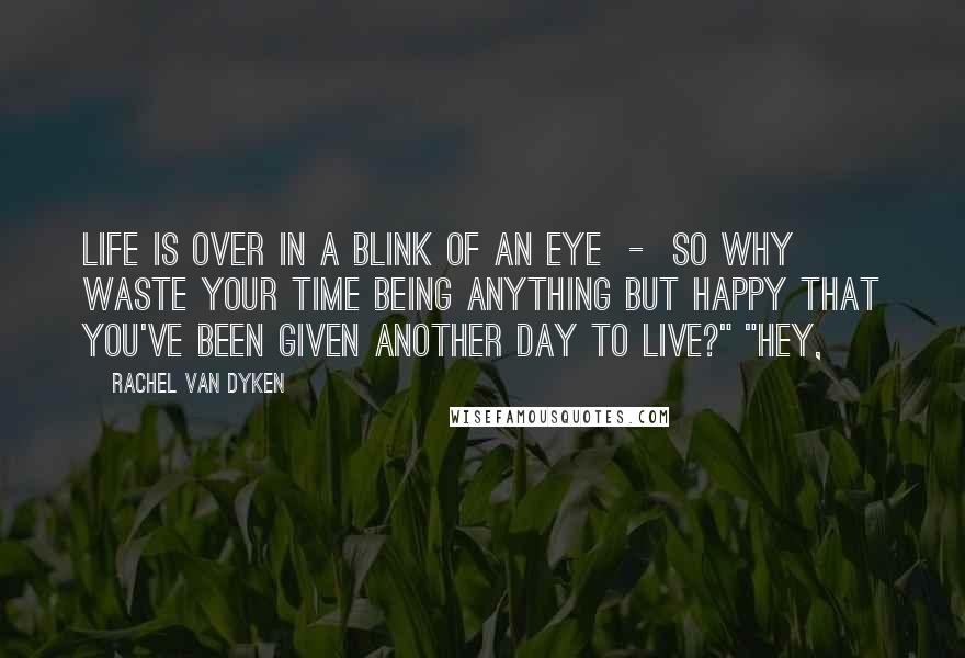 Rachel Van Dyken Quotes: Life is over in a blink of an eye  -  so why waste your time being anything but happy that you've been given another day to live?" "Hey,