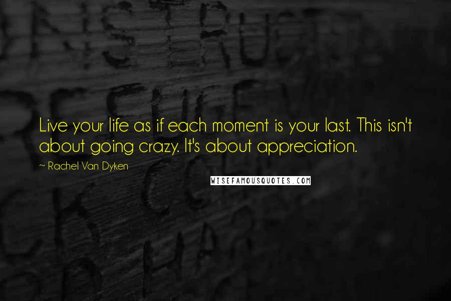 Rachel Van Dyken Quotes: Live your life as if each moment is your last. This isn't about going crazy. It's about appreciation.