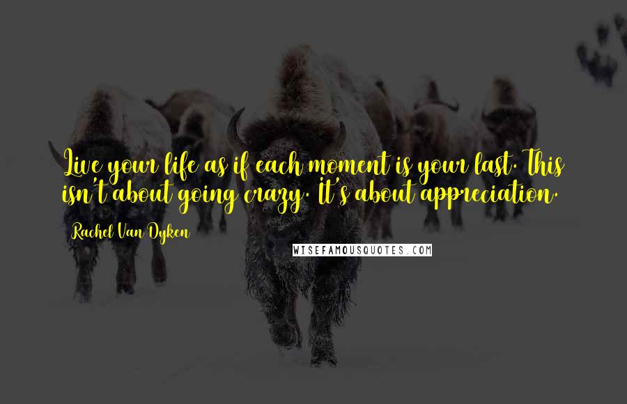 Rachel Van Dyken Quotes: Live your life as if each moment is your last. This isn't about going crazy. It's about appreciation.