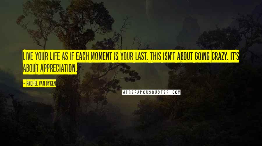 Rachel Van Dyken Quotes: Live your life as if each moment is your last. This isn't about going crazy. It's about appreciation.