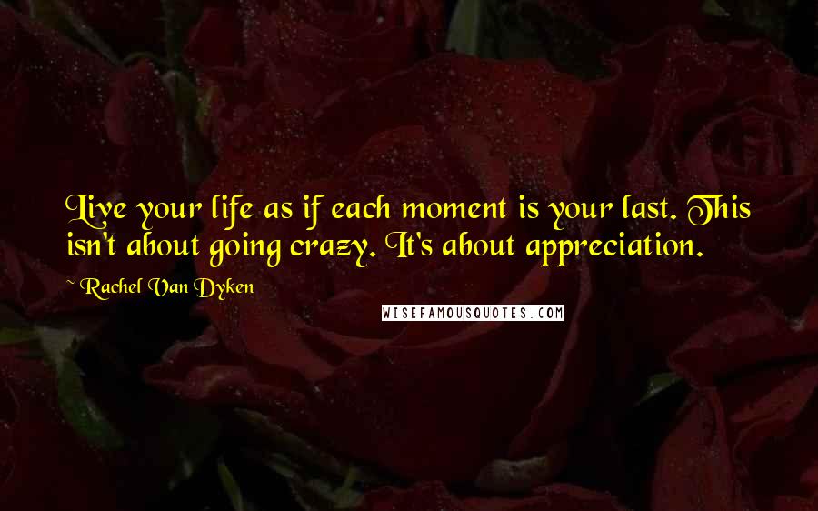 Rachel Van Dyken Quotes: Live your life as if each moment is your last. This isn't about going crazy. It's about appreciation.