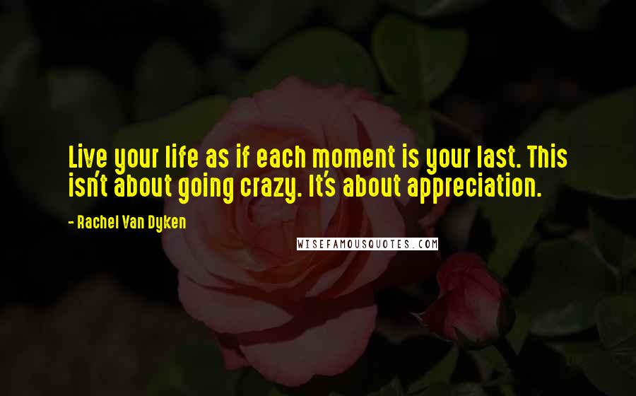 Rachel Van Dyken Quotes: Live your life as if each moment is your last. This isn't about going crazy. It's about appreciation.