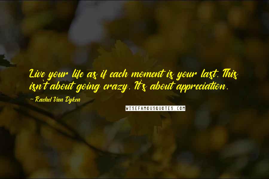 Rachel Van Dyken Quotes: Live your life as if each moment is your last. This isn't about going crazy. It's about appreciation.