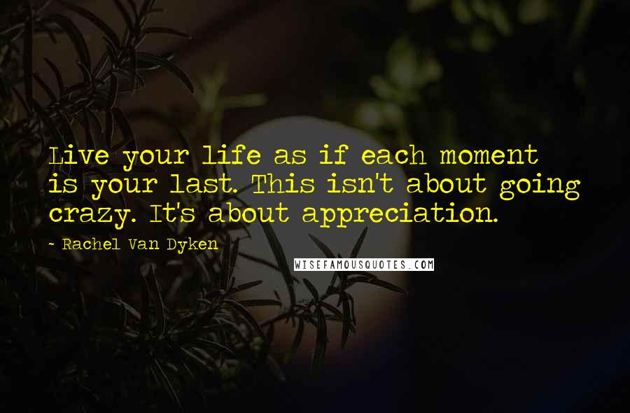 Rachel Van Dyken Quotes: Live your life as if each moment is your last. This isn't about going crazy. It's about appreciation.