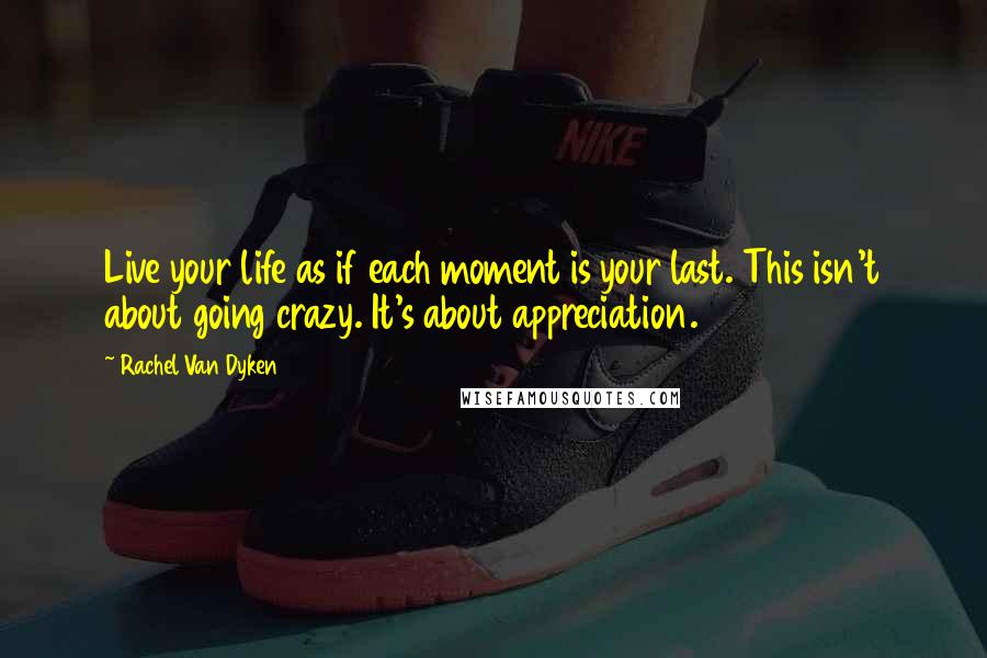 Rachel Van Dyken Quotes: Live your life as if each moment is your last. This isn't about going crazy. It's about appreciation.