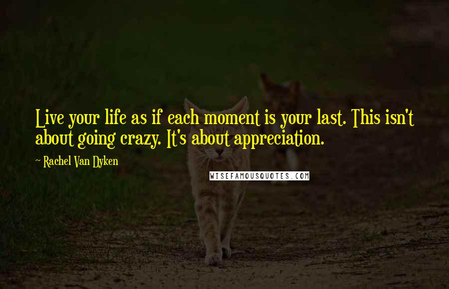 Rachel Van Dyken Quotes: Live your life as if each moment is your last. This isn't about going crazy. It's about appreciation.