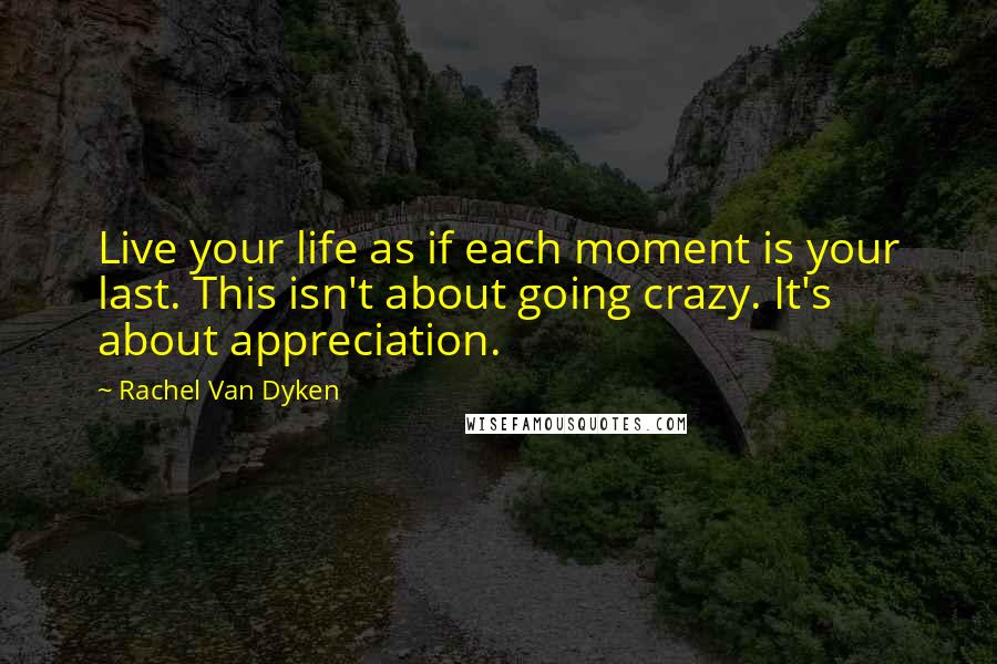 Rachel Van Dyken Quotes: Live your life as if each moment is your last. This isn't about going crazy. It's about appreciation.