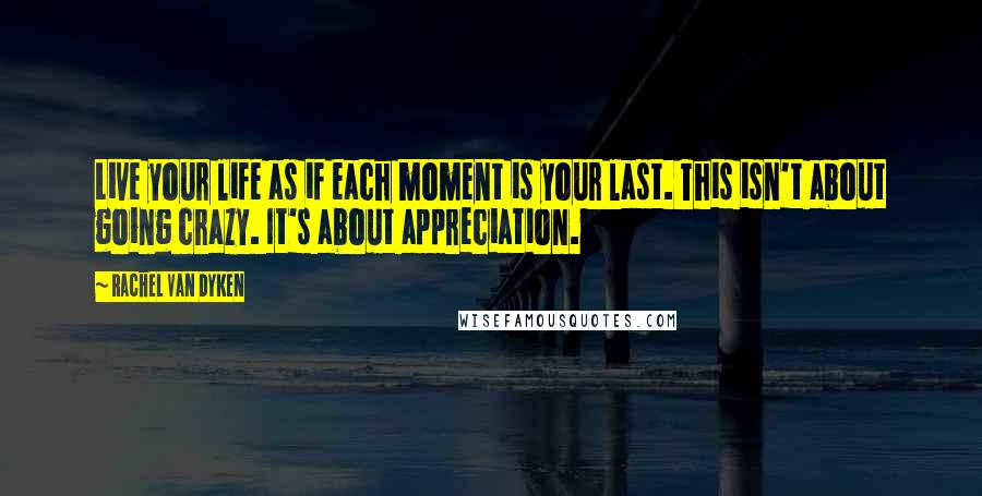 Rachel Van Dyken Quotes: Live your life as if each moment is your last. This isn't about going crazy. It's about appreciation.