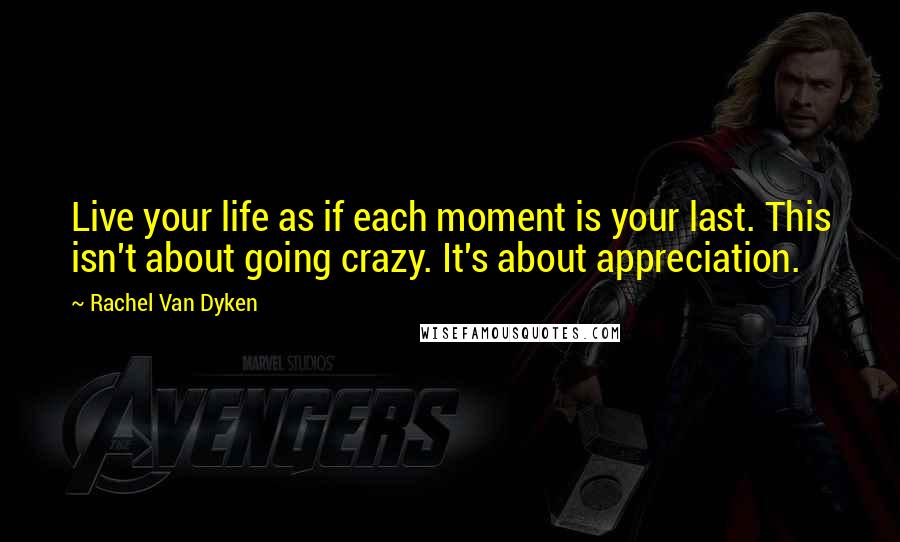 Rachel Van Dyken Quotes: Live your life as if each moment is your last. This isn't about going crazy. It's about appreciation.