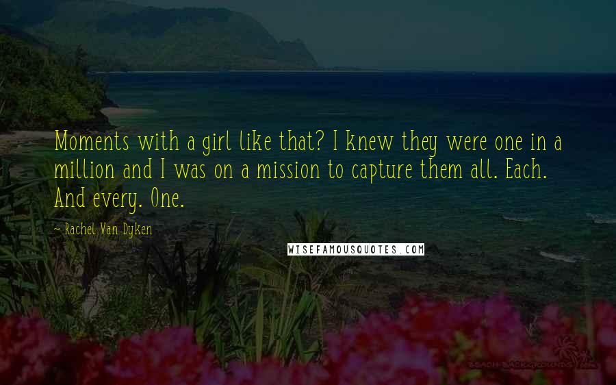 Rachel Van Dyken Quotes: Moments with a girl like that? I knew they were one in a million and I was on a mission to capture them all. Each. And every. One.